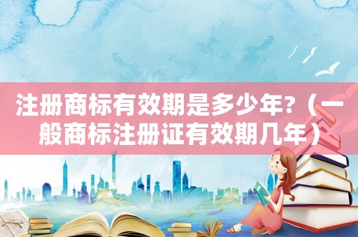 注冊商標有效期是多少年?（一般商標注冊證有效期幾年）