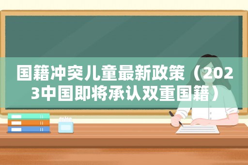 國籍沖突兒童最新政策（2023中國即將承認雙重國籍）