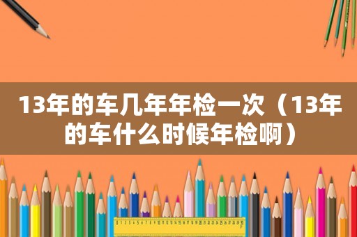 13年的車幾年年檢一次（13年的車什么時候年檢啊）