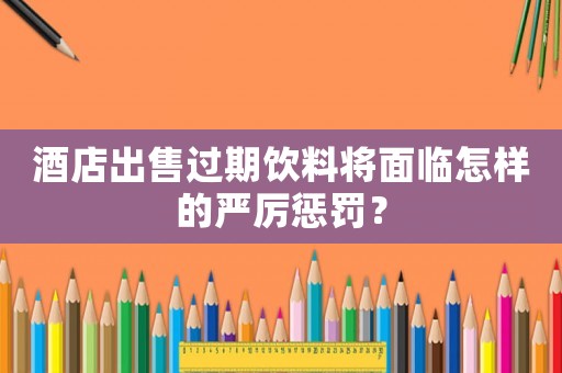 酒店出售過期飲料將面臨怎樣的嚴厲懲罰？