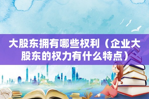 大股東擁有哪些權利（企業大股東的權力有什么特點）