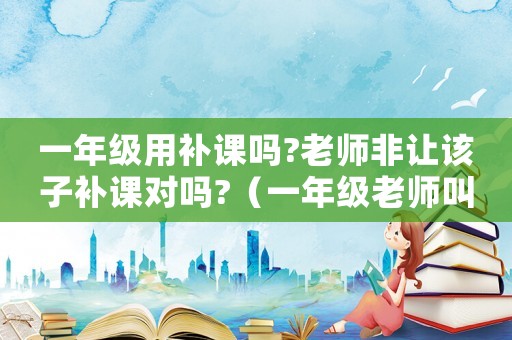 一年級用補課嗎?老師非讓該子補課對嗎?（一年級老師叫補課,有補課的必要嗎）