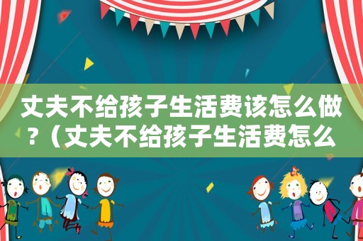 丈夫不給孩子生活費該怎么做?（丈夫不給孩子生活費怎么舉證）