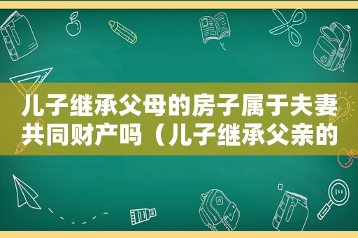 兒子繼承父母的房子屬于夫妻共同財產(chǎn)嗎（兒子繼承父親的房產(chǎn)需要交稅嗎）