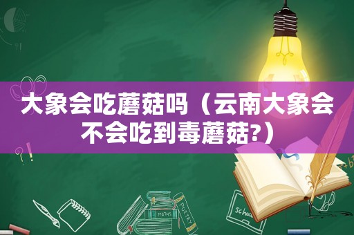 大象會吃蘑菇嗎（云南大象會不會吃到毒蘑菇?）