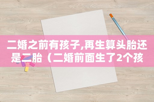 二婚之前有孩子,再生算頭胎還是二胎（二婚前面生了2個孩子再婚還能生嗎）