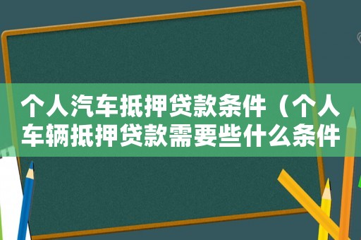 個人汽車抵押貸款條件（個人車輛抵押貸款需要些什么條件）