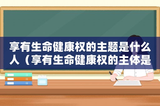 享有生命健康權的主題是什么人（享有生命健康權的主體是哪一類人）