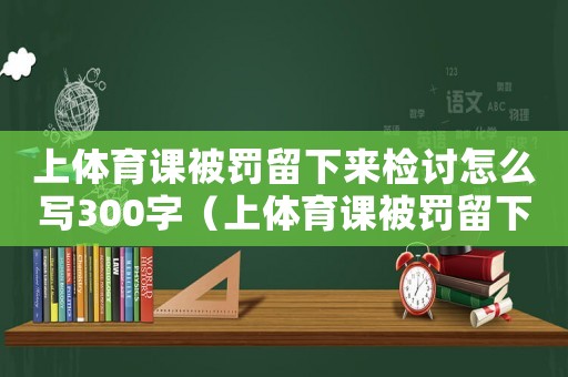 上體育課被罰留下來檢討怎么寫300字（上體育課被罰留下來檢討怎么寫）