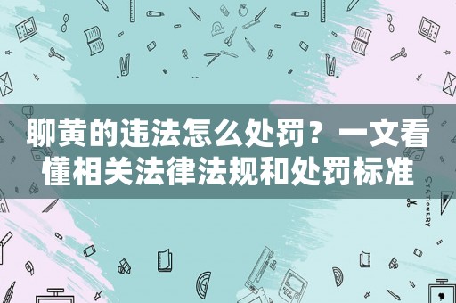 聊黃的違法怎么處罰？一文看懂相關法律法規和處罰標準