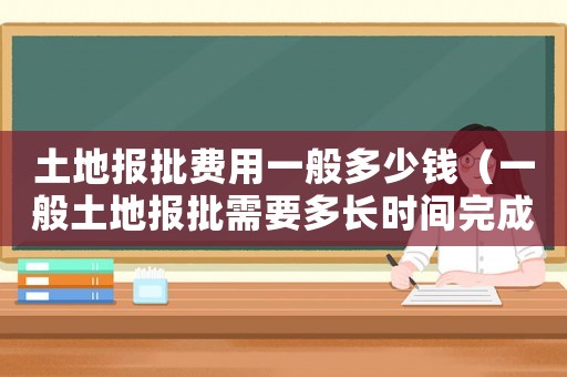 土地報批費用一般多少錢（一般土地報批需要多長時間完成）