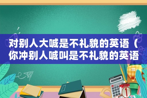對別人大喊是不禮貌的英語（你沖別人喊叫是不禮貌的英語）