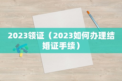 2023領(lǐng)證（2023如何辦理結(jié)婚證手續(xù)）