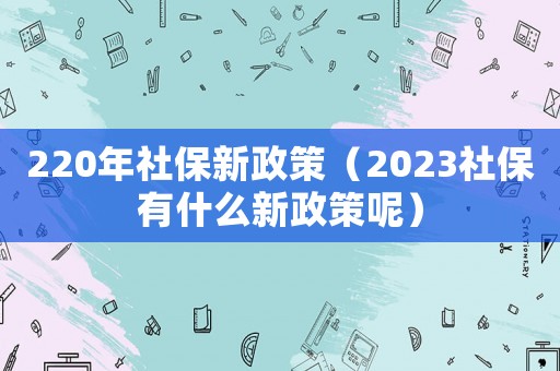 220年社保新政策（2023社保有什么新政策呢）