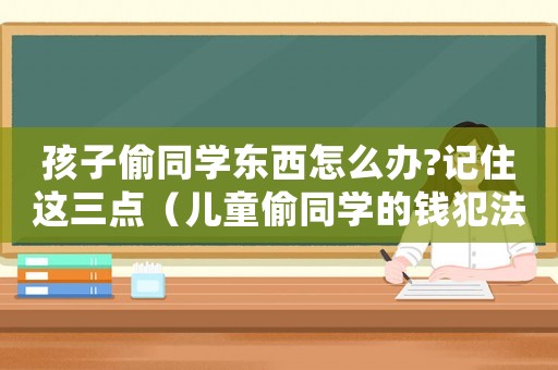 孩子偷同學東西怎么辦?記住這三點（兒童偷同學的錢犯法嗎怎么處理）
