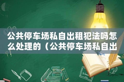 公共停車場私自出租犯法嗎怎么處理的（公共停車場私自出租犯法嗎怎么處理）