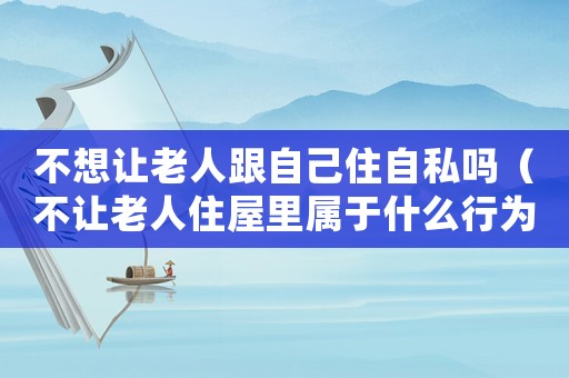 不想讓老人跟自己住自私嗎（不讓老人住屋里屬于什么行為）