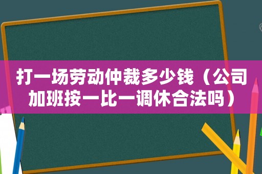 打一場勞動仲裁多少錢（公司加班按一比一調休合法嗎）
