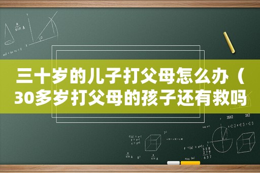 三十歲的兒子打父母怎么辦（30多歲打父母的孩子還有救嗎）
