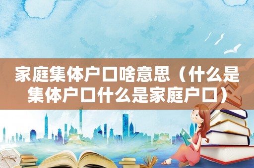 家庭集體戶口啥意思（什么是集體戶口什么是家庭戶口）