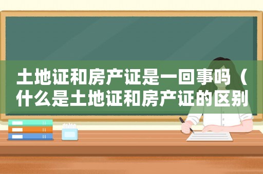土地證和房產(chǎn)證是一回事嗎（什么是土地證和房產(chǎn)證的區(qū)別）