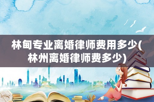 林甸專業(yè)離婚律師費(fèi)用多少(林州離婚律師費(fèi)多少)
