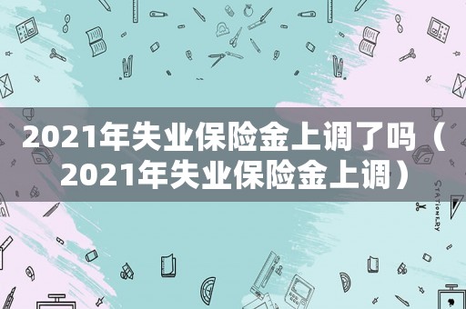 2021年失業保險金上調了嗎（2021年失業保險金上調）
