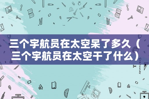 三個宇航員在太空呆了多久（三個宇航員在太空干了什么）