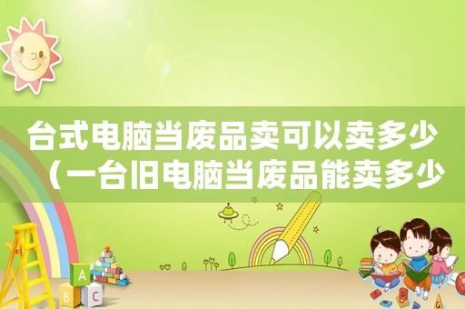 臺式電腦當廢品賣可以賣多少（一臺舊電腦當廢品能賣多少錢）