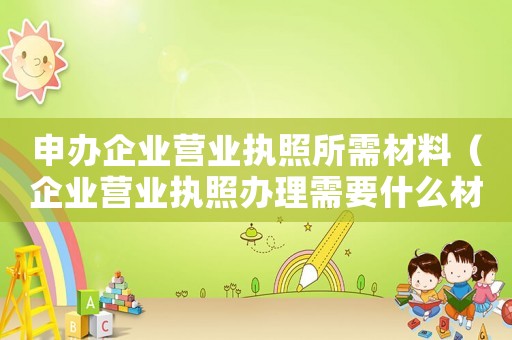 申辦企業營業執照所需材料（企業營業執照辦理需要什么材料）
