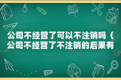 公司不經營了可以不注銷嗎（公司不經營了不注銷的后果有什么危害）