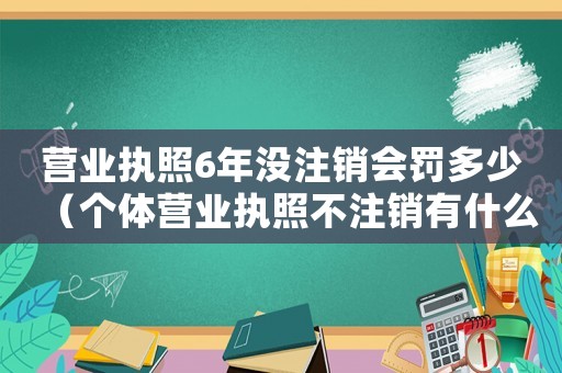 營業執照6年沒注銷會罰多少（個體營業執照不注銷有什么后果和影響）