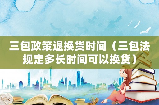 三包政策退換貨時間（三包法規定多長時間可以換貨）