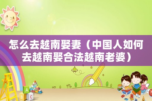怎么去越南娶妻（中國人如何去越南娶合法越南老婆）