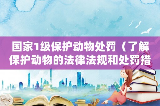 國家1級保護動物處罰（了解保護動物的法律法規和處罰措施）