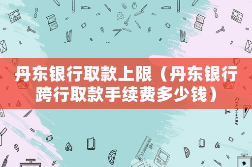 丹東銀行取款上限（丹東銀行跨行取款手續費多少錢）