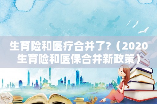 生育險和醫療合并了?（2020生育險和醫保合并新政策）