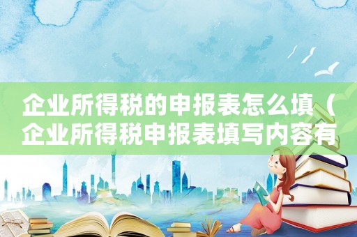企業所得稅的申報表怎么填（企業所得稅申報表填寫內容有哪些方面）