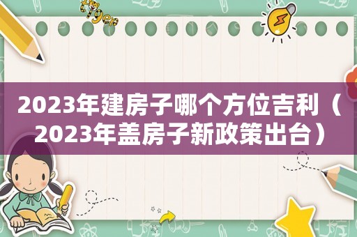 2023年建房子哪個方位吉利（2023年蓋房子新政策出臺）