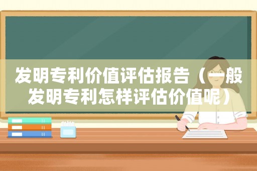 發(fā)明專(zhuān)利價(jià)值評(píng)估報(bào)告（一般發(fā)明專(zhuān)利怎樣評(píng)估價(jià)值呢）