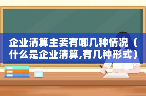 企業清算主要有哪幾種情況（什么是企業清算,有幾種形式）