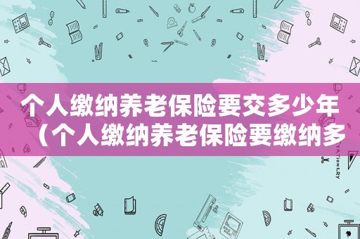 個人繳納養老保險要交多少年（個人繳納養老保險要繳納多少年）