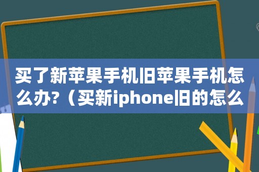 買了新蘋果手機舊蘋果手機怎么辦?（買新iphone舊的怎么辦）