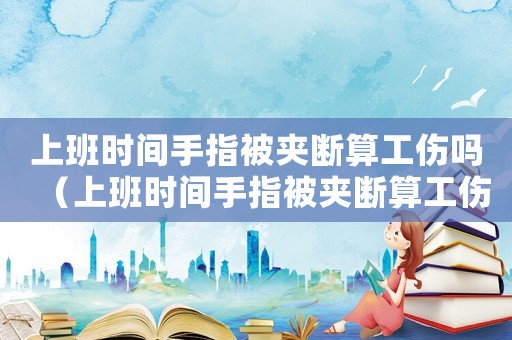 上班時間手指被夾斷算工傷嗎（上班時間手指被夾斷算工傷嗎）