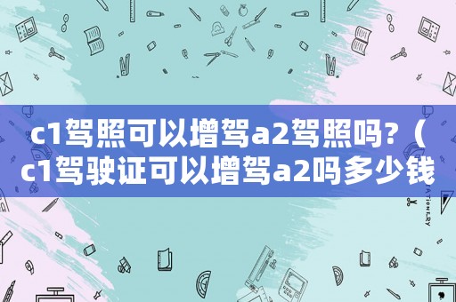 c1駕照可以增駕a2駕照嗎?（c1駕駛證可以增駕a2嗎多少錢）