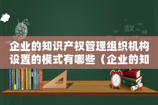 企業(yè)的知識產權管理組織機構設置的模式有哪些（企業(yè)的知識產權管理組織機構設置的模式）