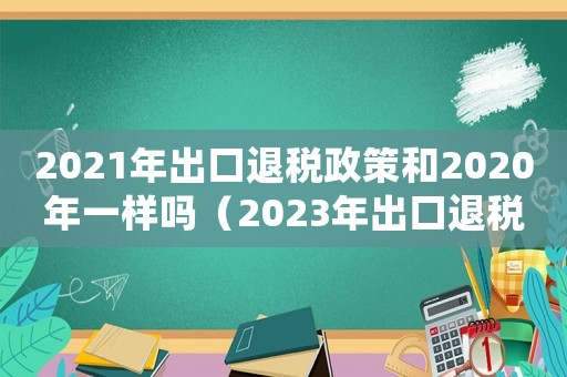 2021年出口退稅政策和2020年一樣嗎（2023年出口退稅率查詢）