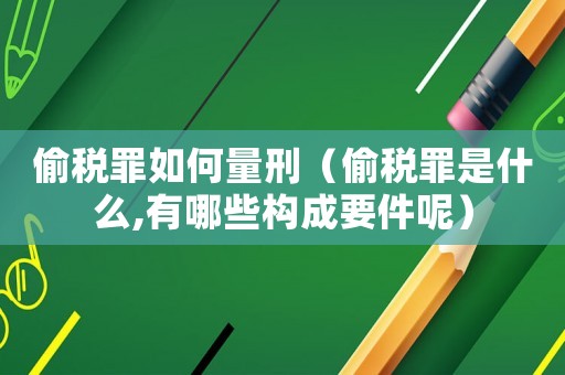 偷稅罪如何量刑（偷稅罪是什么,有哪些構成要件呢）