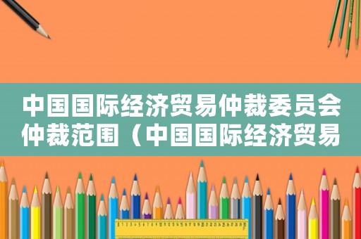 中國國際經濟貿易仲裁委員會仲裁范圍（中國國際經濟貿易仲裁委員會章程最新）