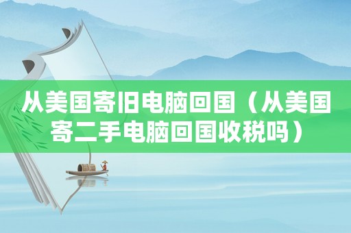 從美國寄舊電腦回國（從美國寄二手電腦回國收稅嗎）